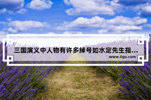 三国演义中人物有许多绰号如水定先生指的是长胜将军指的是伏龙指的是凤雏指的 有关长胜的历史人物