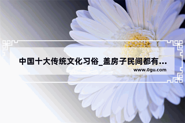 中国十大传统文化习俗_盖房子民间都有什么习俗