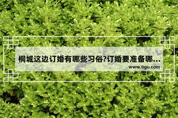 桐城这边订婚有哪些习俗?订婚要准备哪些礼金 桐城的习俗