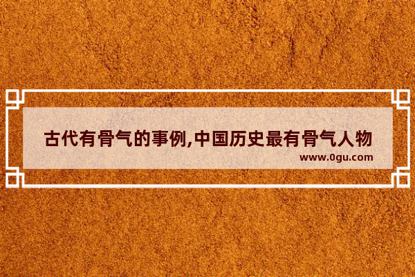 古代有骨气的事例,中国历史最有骨气人物