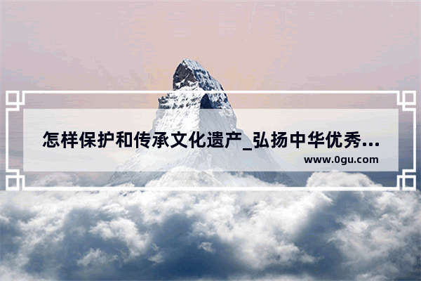 怎样保护和传承文化遗产_弘扬中华优秀传统文化 有什么合理化建议