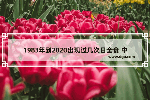 1983年到2020出现过几次日全食 中国历史可见日全食