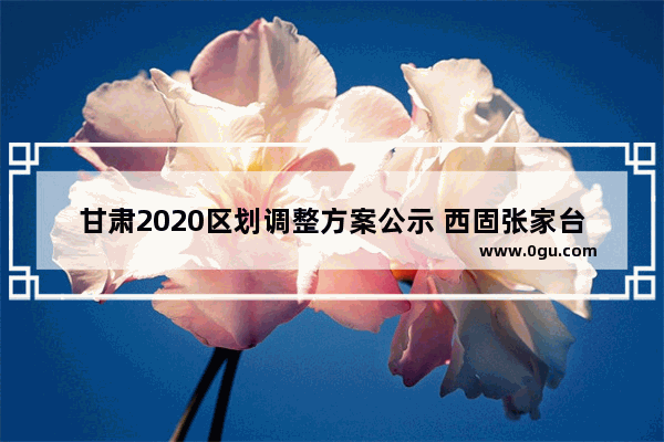 甘肃2020区划调整方案公示 西固张家台历史人物