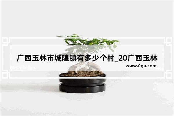 广西玉林市城隍镇有多少个村_20广西玉林兴业县城隍镇鹿峰山景区是什么时候成立的?有什么风景