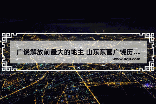 广饶解放前最大的地主 山东东营广饶历史人物