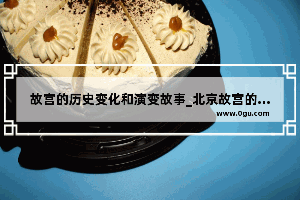 故宫的历史变化和演变故事_北京故宫的外观和结构历史变化相关故事有哪些