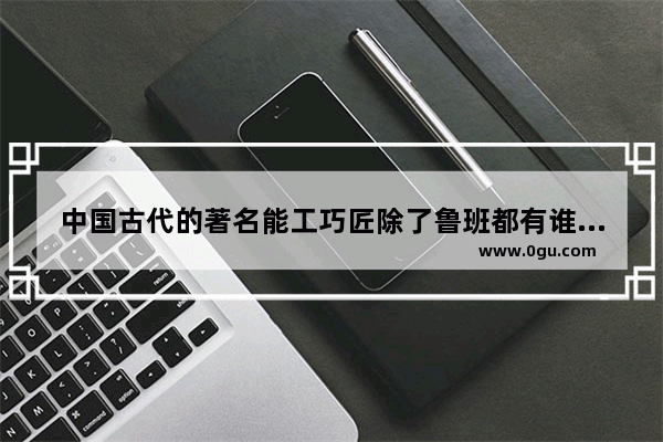 中国古代的著名能工巧匠除了鲁班都有谁 中国历史上的能工巧匠