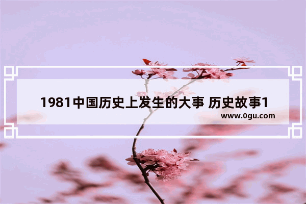 1981中国历史上发生的大事 历史故事1981