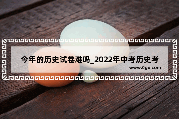 今年的历史试卷难吗_2022年中考历史考几年级