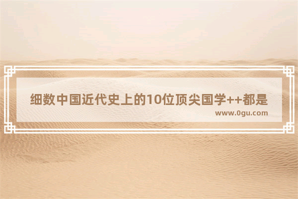 细数中国近代史上的10位顶尖国学++都是谁 世界历史最有学问的人是谁