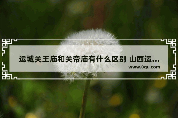 运城关王庙和关帝庙有什么区别 山西运城祈福习俗