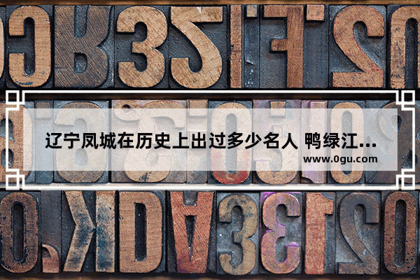 辽宁凤城在历史上出过多少名人 鸭绿江的历史名人故事