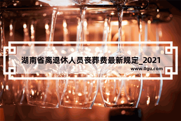 湖南省离退休人员丧葬费最新规定_2021湖南超本科线30分可以上本科吗