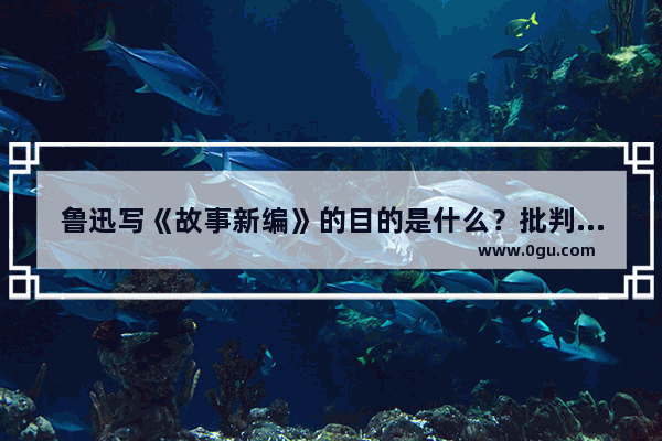 鲁迅写《故事新编》的目的是什么？批判中国人的劣根性,为什么会改写历史故事