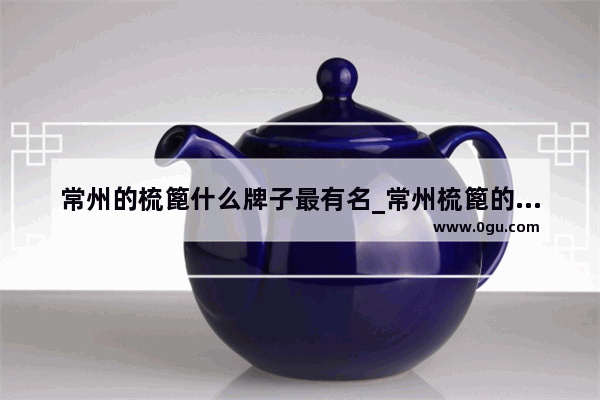 常州的梳篦什么牌子最有名_常州梳篦的祖师是谁