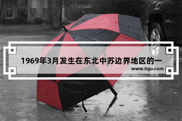 1969年3月发生在东北中苏边界地区的一场武装冲突是什么 中国历史边境冲突记录视频