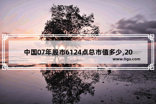 中国07年股市6124点总市值多少,2007中国历史变化大吗