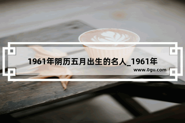 1961年阴历五月出生的名人_1961年11月10日出生的名人