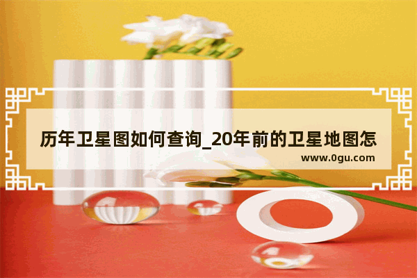 历年卫星图如何查询_20年前的卫星地图怎么查