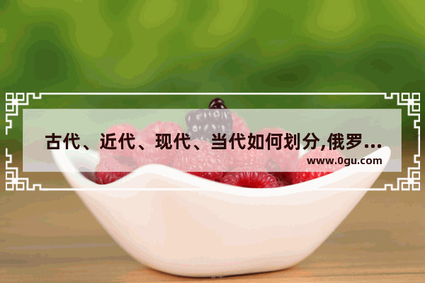 古代、近代、现代、当代如何划分,俄罗斯和中国历史哪个更长