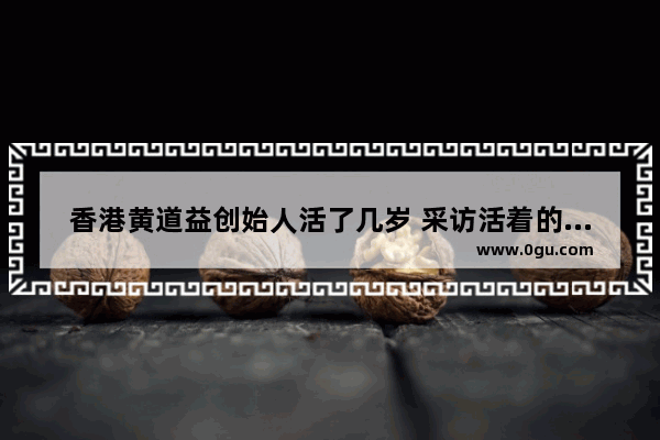 香港黄道益创始人活了几岁 采访活着的广东历史人物