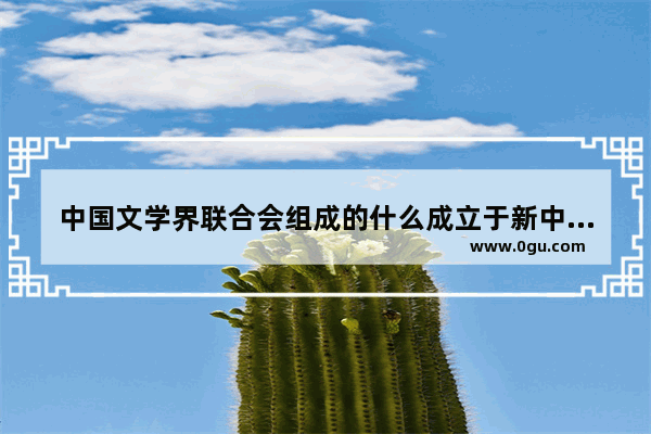 中国文学界联合会组成的什么成立于新中国诞生前夕的1949年七月,中国历史上的文学团体