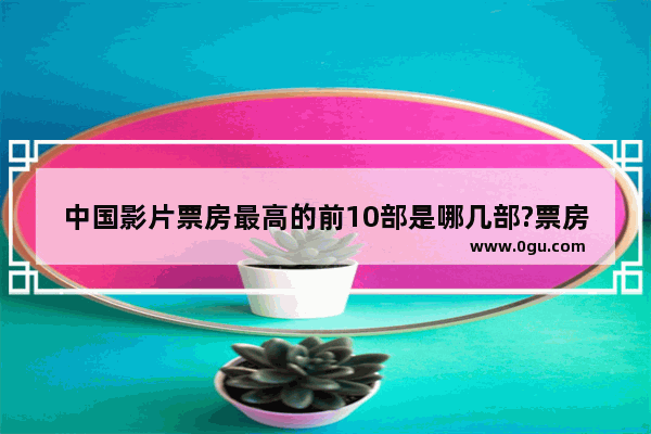 中国影片票房最高的前10部是哪几部?票房又是多少 中国历史票房最高的是哪个