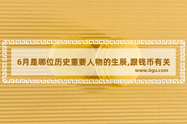 6月是哪位历史重要人物的生辰,跟钱币有关的历史人物