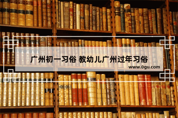 广州初一习俗 教幼儿广州过年习俗