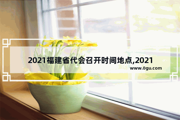 2021福建省代会召开时间地点,2021年定婚习俗福州