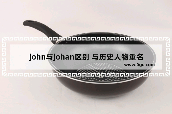 john与johan区别 与历史人物重名好吗英文