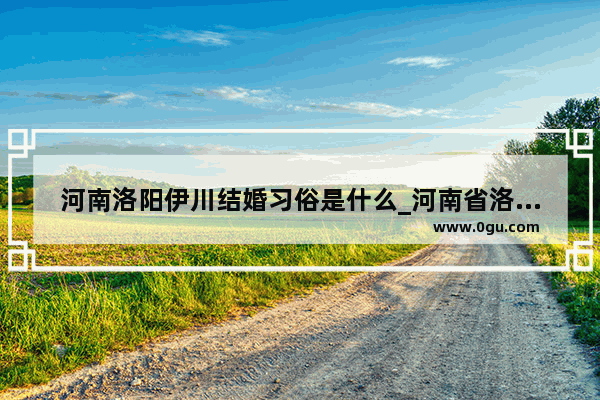 河南洛阳伊川结婚习俗是什么_河南省洛阳市宜阳县的结婚风俗有哪些