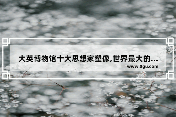 大英博物馆十大思想家塑像,世界最大的历史人物雕像