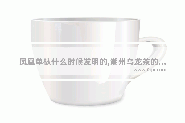 凤凰单枞什么时候发明的,潮州乌龙茶的历史文化