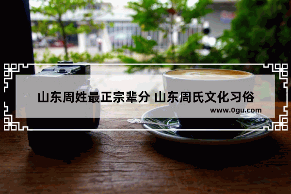 山东周姓最正宗辈分 山东周氏文化习俗