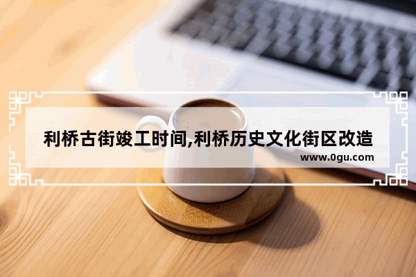 利桥古街竣工时间,利桥历史文化街区改造