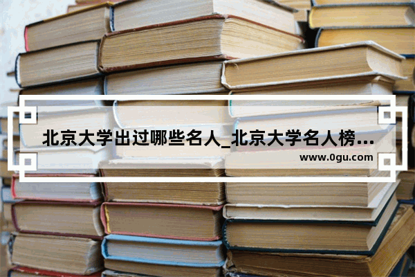 北京大学出过哪些名人_北京大学名人榜排名