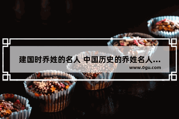 建国时乔姓的名人 中国历史的乔姓名人故事