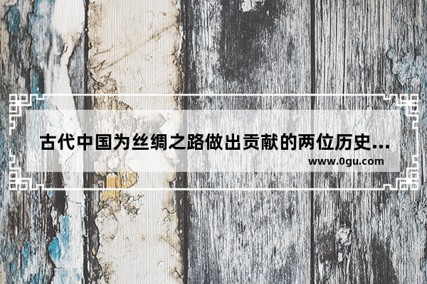 古代中国为丝绸之路做出贡献的两位历史人物_唐朝丝绸之路的两位重要的人