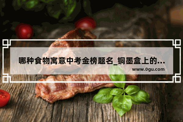 哪种食物寓意中考金榜题名_铜墨盒上的习俗