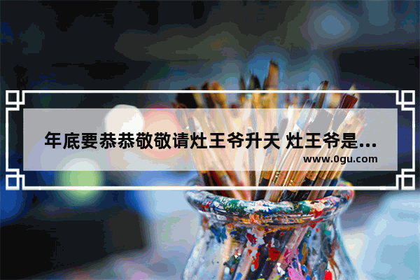 年底要恭恭敬敬请灶王爷升天 灶王爷是何方神圣_灶王爷是谁？到底是谁