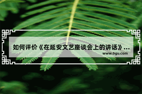 如何评价《在延安文艺座谈会上的讲话》 历史文化座谈会上的讲话