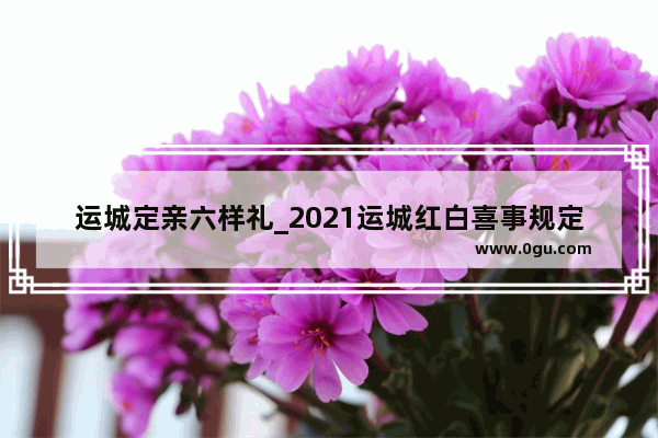 运城定亲六样礼_2021运城红白喜事规定