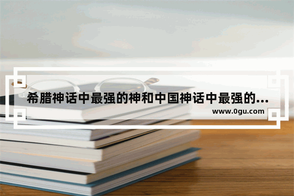 希腊神话中最强的神和中国神话中最强的神是谁_中国历史最强大的是谁统治