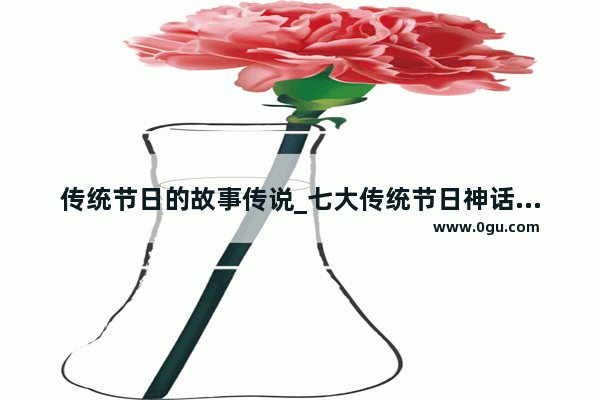 传统节日的故事传说_七大传统节日神话故事