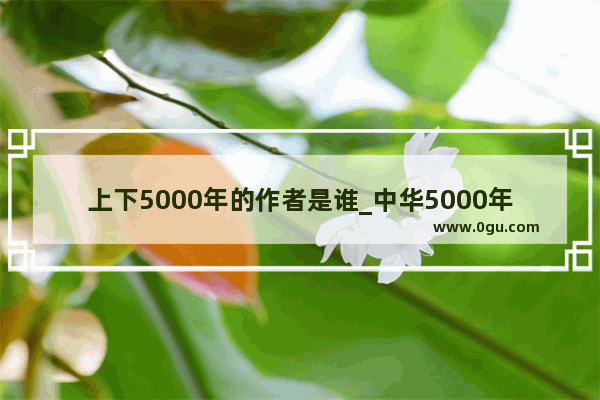 上下5000年的作者是谁_中华5000年历史是从哪年开始的