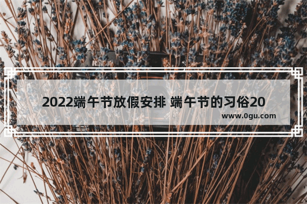 2022端午节放假安排 端午节的习俗2022