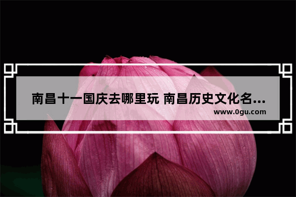 南昌十一国庆去哪里玩 南昌历史文化名城保护名单