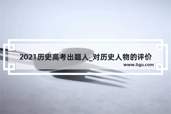 2021历史高考出题人_对历史人物的评价 应该放在其所处时代和社会的历史条件下去分析 不能离开对历史条件、历史过程的全面认