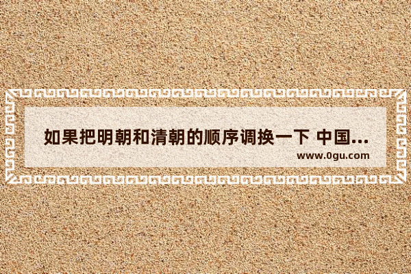 如果把明朝和清朝的顺序调换一下 中国的近代史会不会不那么耻辱